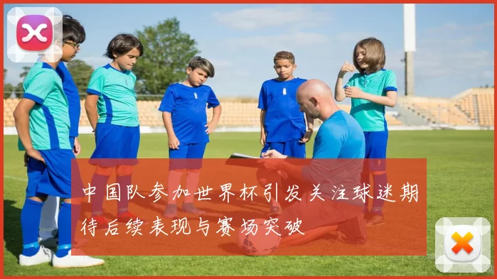 中国队参加世界杯引发关注球迷期待后续表现与赛场突破