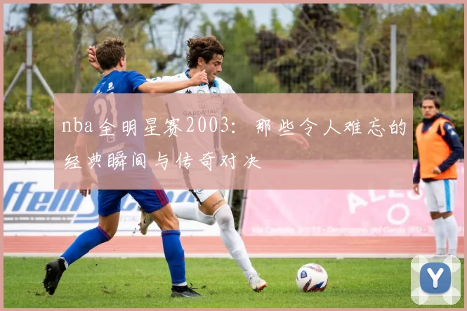 nba全明星赛2003：那些令人难忘的经典瞬间与传奇对决