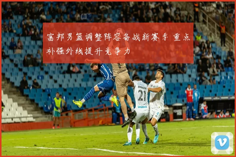 富邦男篮调整阵容备战新赛季 重点补强外线提升竞争力