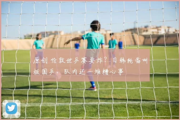 原创 伦敦世乒赛要炸？日韩轮番叫板国乒，队内还一堆糟心事