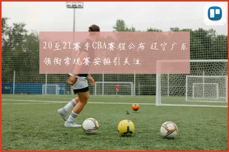 20至21赛季CBA赛程公布 辽宁广东领衔常规赛安排引关注