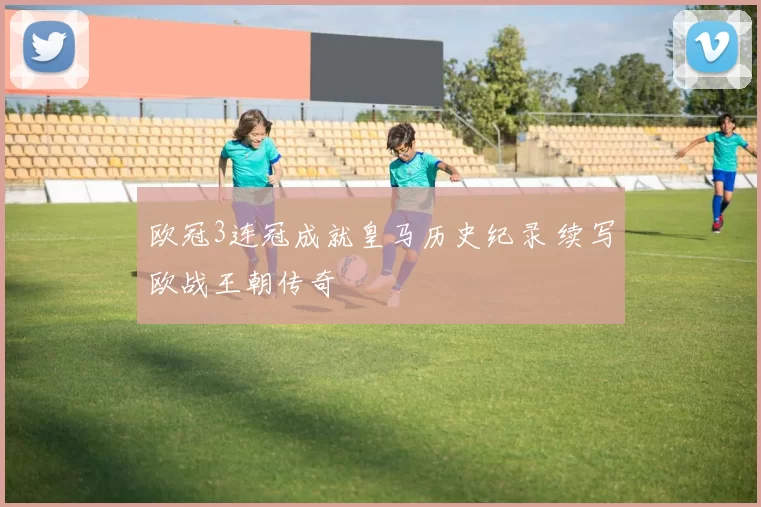 欧冠3连冠成就皇马历史纪录 续写欧战王朝传奇