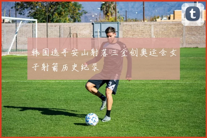 韩国选手安山射落三金创奥运会女子射箭历史纪录