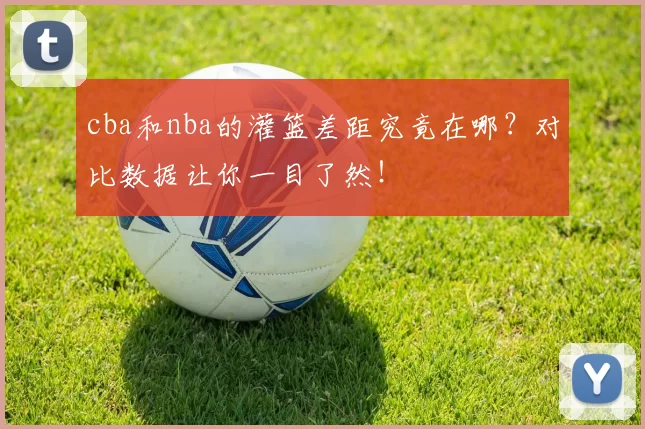 cba和nba的灌篮差距究竟在哪？对比数据让你一目了然！