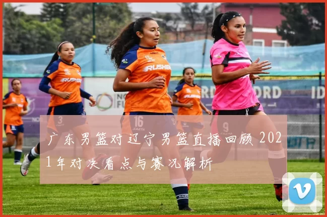 广东男篮对辽宁男篮直播回顾 2021年对决看点与赛况解析