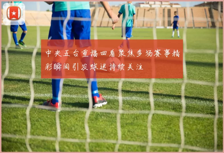 中央五台重播回看聚焦多场赛事精彩瞬间引发球迷持续关注