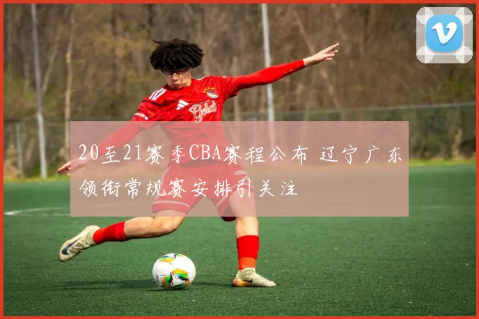 20至21赛季CBA赛程公布 辽宁广东领衔常规赛安排引关注