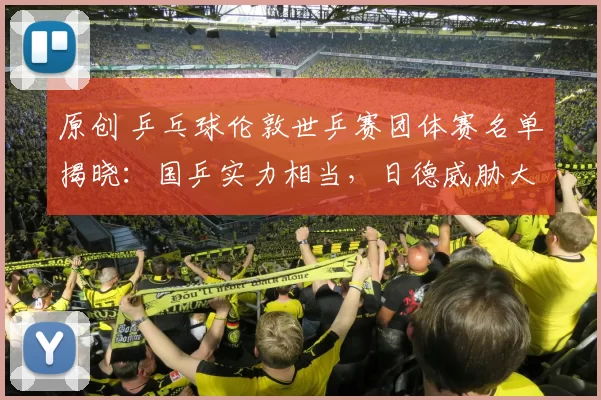 原创 乒乓球伦敦世乒赛团体赛名单揭晓：国乒实力相当，日德威胁大