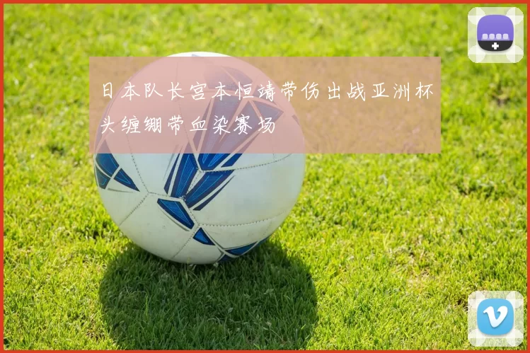 日本队长宫本恒靖带伤出战亚洲杯头缠绷带血染赛场