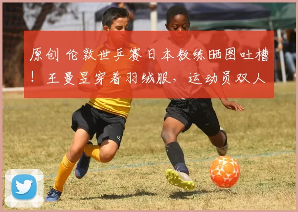 原创 伦敦世乒赛日本教练晒图吐槽！王曼昱穿着羽绒服，运动员双人房，竟只有一张大床一个被子