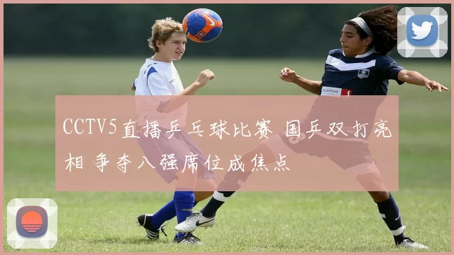 CCTV5直播乒乓球比赛 国乒双打亮相 争夺八强席位成焦点