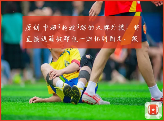 原创 中超9轮造9球的大牌外援！将直接退籍被邵佳一归化到国足，跟王钰栋出战