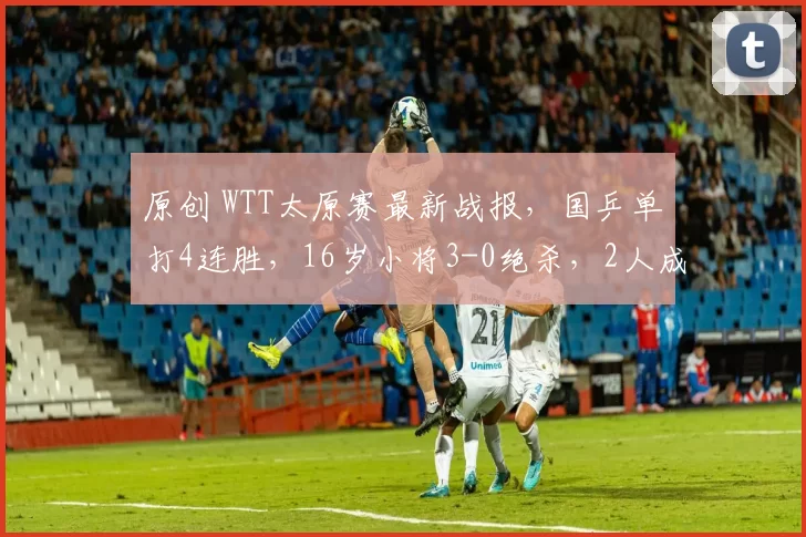 原创 WTT太原赛最新战报，国乒单打4连胜，16岁小将3-0绝杀，2人成功抗日