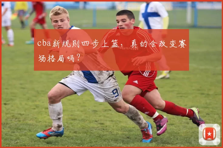 cba新规则四步上篮，真的会改变赛场格局吗？