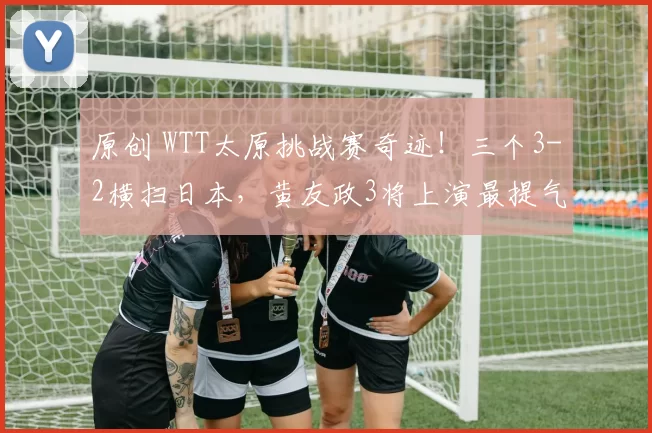 原创 WTT太原挑战赛奇迹！三个3-2横扫日本，黄友政3将上演最提气“抗日”