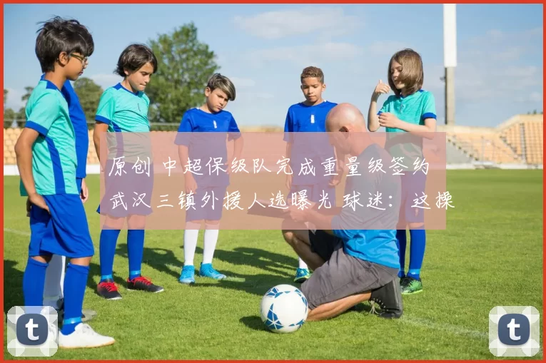 原创 中超保级队完成重量级签约 武汉三镇外援人选曝光 球迷：这操作太秀了！