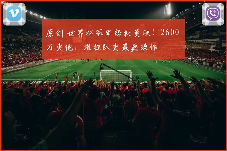 原创 世界杯冠军怒批曼联！2600 万卖他，堪称队史最蠢操作