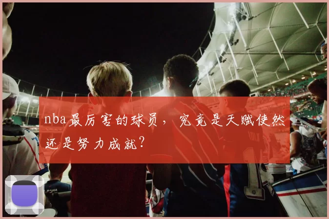 nba最厉害的球员，究竟是天赋使然还是努力成就？