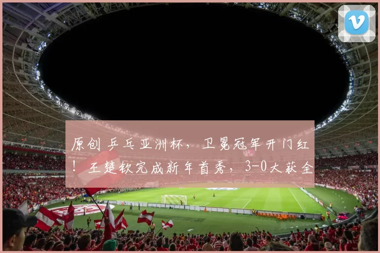 原创 乒乓亚洲杯，卫冕冠军开门红！王楚钦完成新年首秀，3-0大获全胜