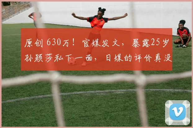 原创 630万！官媒发文，暴露25岁孙颖莎私下一面，日媒的评价真没说错