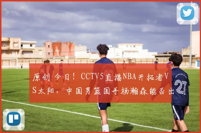 原创 今日！CCTV5直播NBA开拓者VS太阳，中国男篮国手杨瀚森能否出战？
