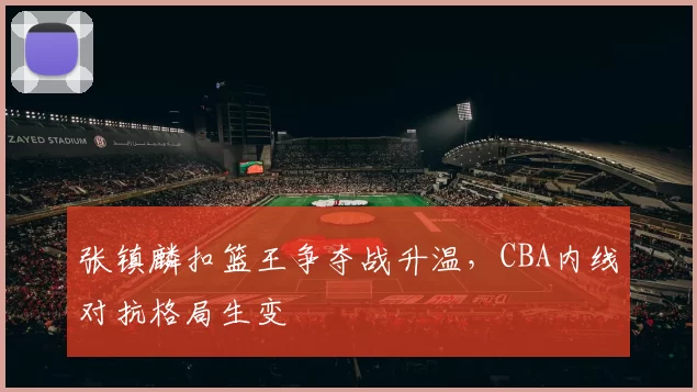 张镇麟扣篮王争夺战升温,CBA内线对抗格局生变