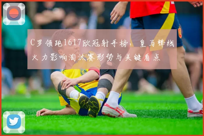C罗领跑1617欧冠射手榜，皇马锋线火力影响淘汰赛形势与关键看点