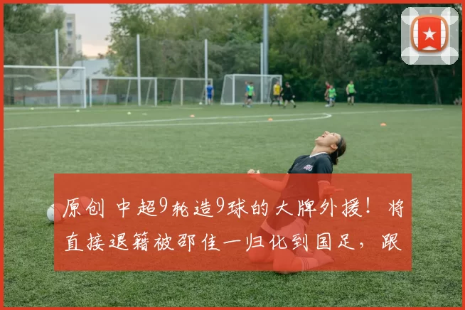 原创 中超9轮造9球的大牌外援！将直接退籍被邵佳一归化到国足，跟王钰栋出战