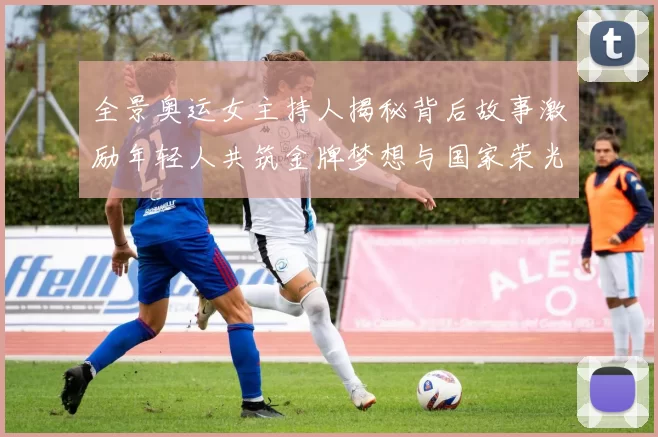 全景奥运女主持人揭秘背后故事激励年轻人共筑金牌梦想与国家荣光