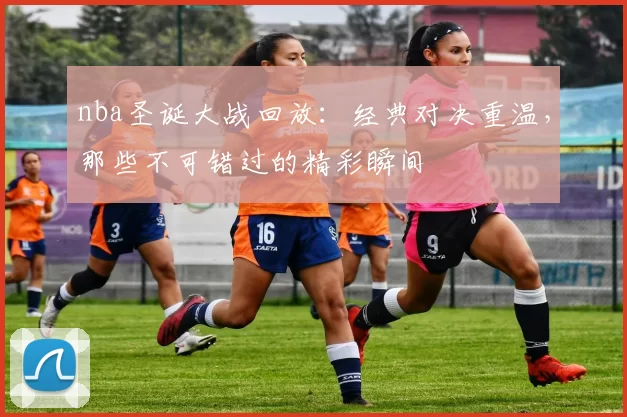 nba圣诞大战回放：经典对决重温，那些不可错过的精彩瞬间