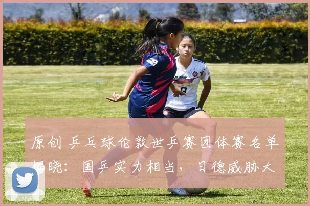 原创 乒乓球伦敦世乒赛团体赛名单揭晓：国乒实力相当，日德威胁大