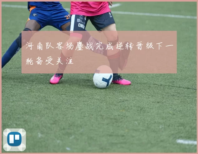 河南队客场鏖战完成逆转晋级下一轮备受关注