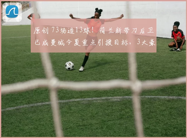 原创 73场造13球！荷兰新带刀后卫已成曼城今夏重点引援目标，3大豪门来抢人