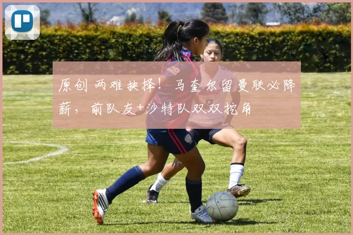 原创 两难抉择！马奎尔留曼联必降薪，前队友+沙特队双双挖角