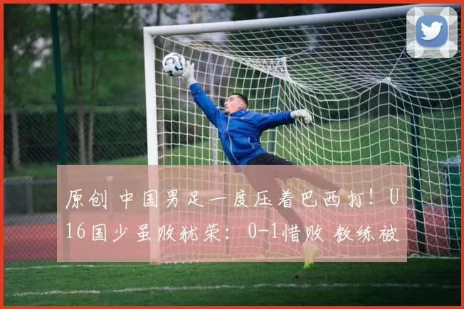 原创 中国男足一度压着巴西打！U16国少虽败犹荣：0-1惜败 教练被批太菜