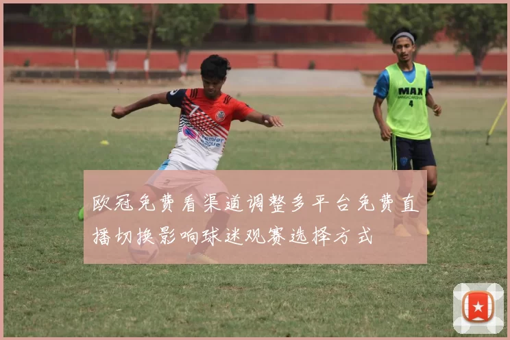 欧冠免费看渠道调整多平台免费直播切换影响球迷观赛选择方式