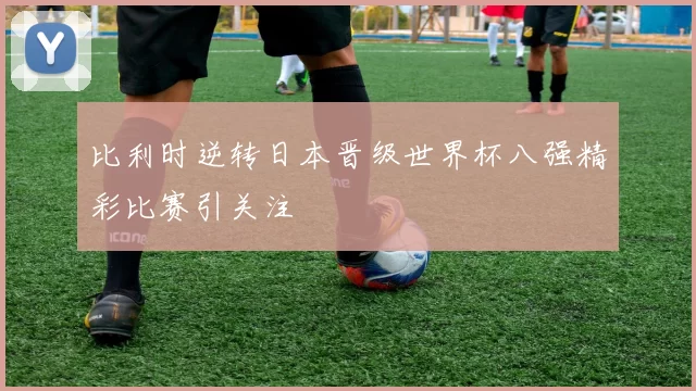 比利时逆转日本晋级世界杯八强精彩比赛引关注