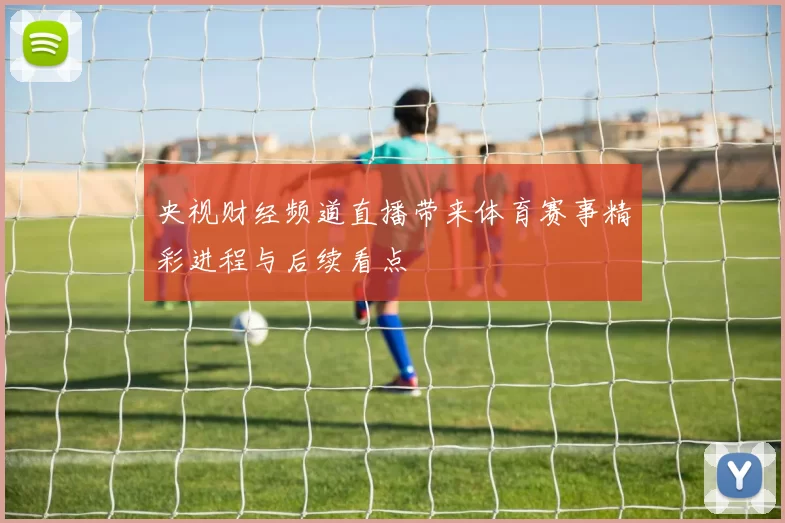 央视财经频道直播带来体育赛事精彩进程与后续看点