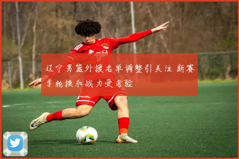 辽宁男篮外援名单调整引关注 新赛季轮换和战力受考验