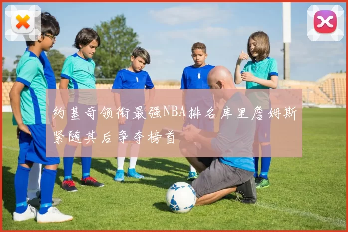 约基奇领衔最强NBA排名库里詹姆斯紧随其后争夺榜首