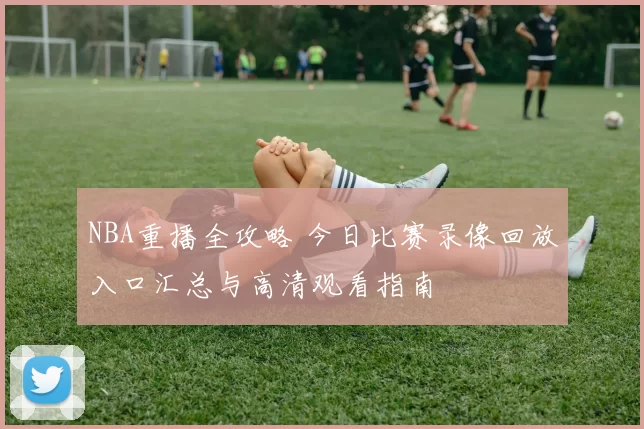 NBA重播全攻略 今日比赛录像回放入口汇总与高清观看指南