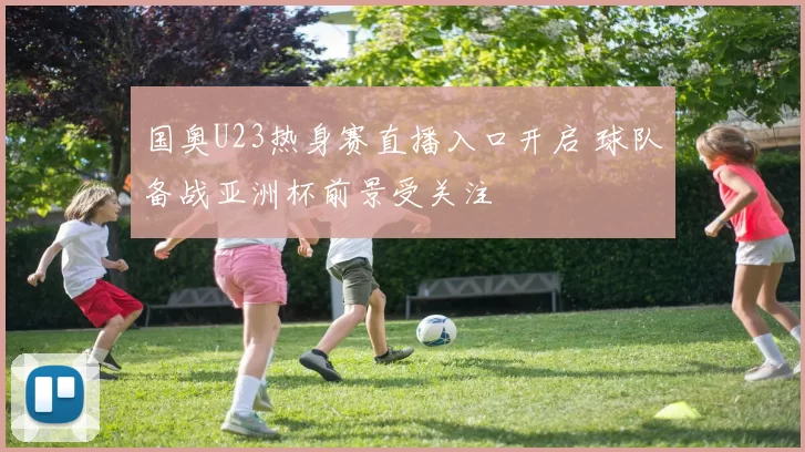 国奥U23热身赛直播入口开启 球队备战亚洲杯前景受关注