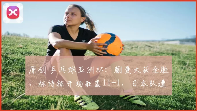 原创 乒乓球亚洲杯：蒯曼大获全胜，林诗栋开场狂轰11-1，日本队遭遇首败