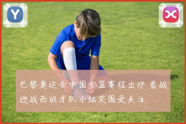 巴黎奥运会中国女篮赛程出炉 首战迎战西班牙队小组突围受关注