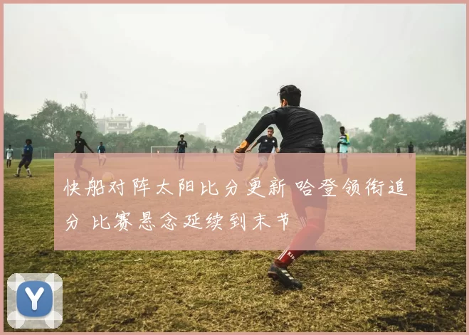 快船对阵太阳比分更新 哈登领衔追分 比赛悬念延续到末节