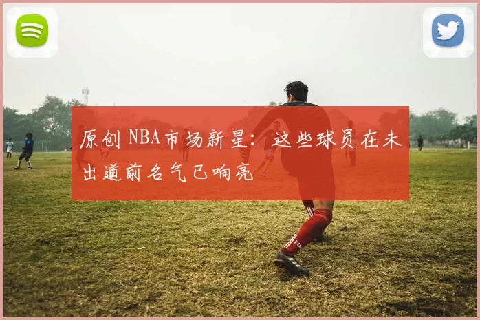 原创 NBA市场新星：这些球员在未出道前名气已响亮