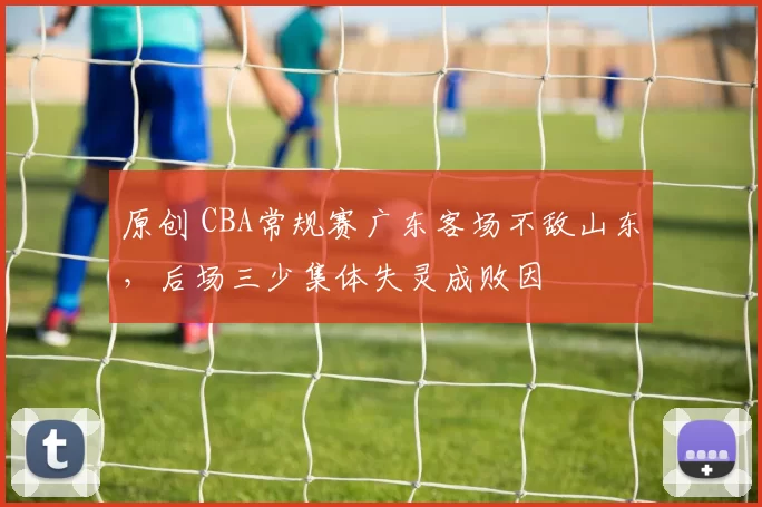 原创 CBA常规赛广东客场不敌山东，后场三少集体失灵成败因
