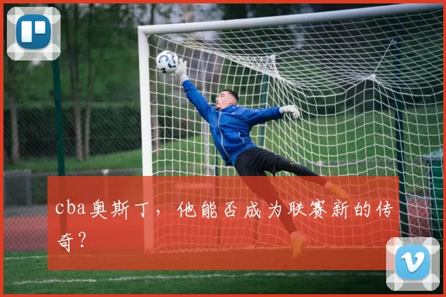 cba奥斯丁，他能否成为联赛新的传奇？