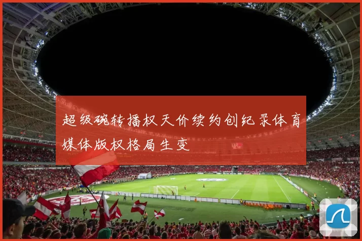 超级碗转播权天价续约创纪录体育媒体版权格局生变