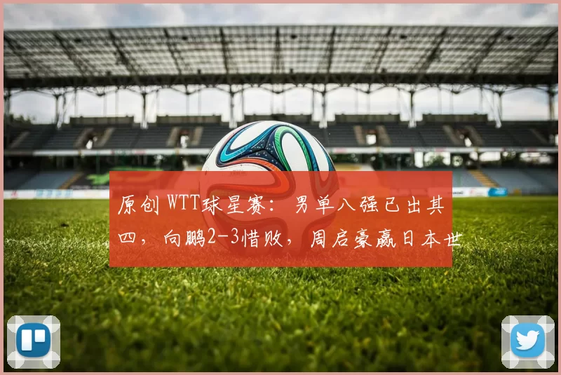 原创 WTT球星赛:男单八强已出其四,向鹏2-3惜败,周启豪赢日本世界冠军
